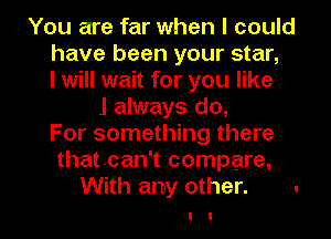 You are far when I could
have been your star,
I will wait for you like
J always do,
For something there
thatoan't compare,
With any other. .
