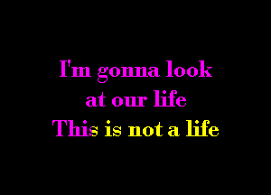 I'm gonna look

at our life

This is not a life