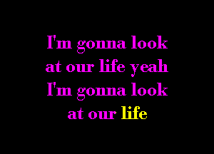 I'm gonna look
at our life yeah

I'm gonna look

at our life

g