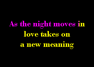 As the night moves in
love takes 011
a new meaning