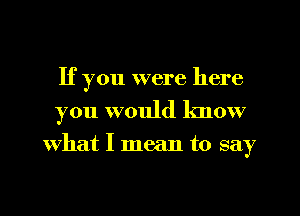 If you were here
you would know
what I mean to say