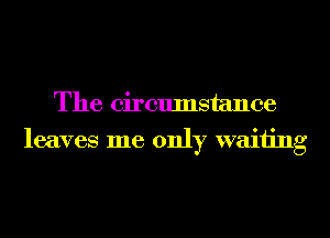 The circumstance
leaves me only waiting