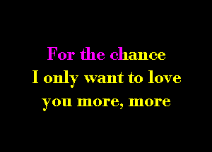 For the chance
I only want to love
you more, more