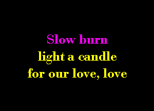 Slow burn

light a candle

for our love, love