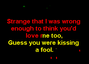 Strange that l was wrong
enough to think you'd

love me too,
Guessyou were kissing
a fool. .