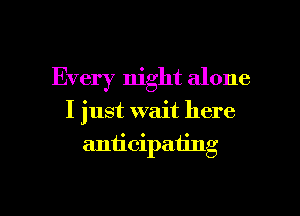 Every night alone

I just wait here

aniicipating

g