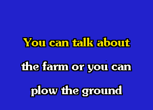 You can talk about

the farm or you can

plow the ground