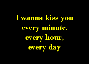 I wanna kiss you

every minute,
every hour,

every day