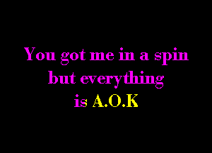 You got me in a spin

but everything
is A.O.K