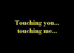 Touching you...

touching me...