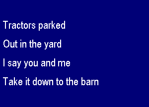 Tractors parked

Out in the yard
I say you and me

Take it down to the barn