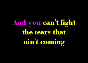 And you can't fight
the tears that
ain't coming