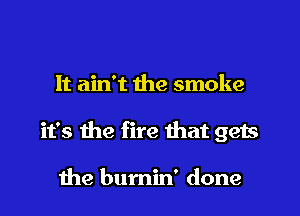It ain't the smoke
it's the fire that gets

the bumin' done