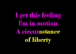 I get this feeling
I'm in motion
A circumstance

of liberty

g