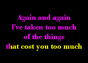 Again and again
I've taken too much

of the things
that cost you too much