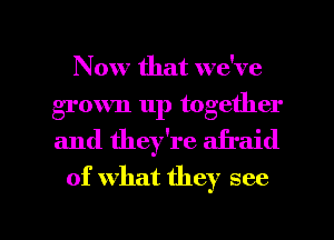 Now that we've
grown up together
and they're afraid

of what they see

g