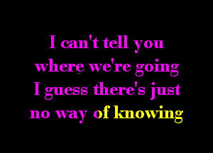 I can't tell you
where, we're going
I guess there's just

no way of knowing