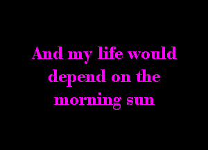 And my life would
depend on the

morning sun