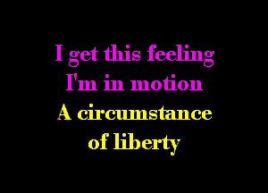 I get this feeling
I'm in motion
A circumstance

of liberty

g