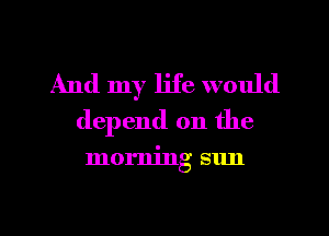 And my life would
depend on the

morning sun