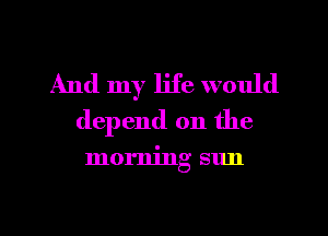 And my life would
depend on the

morning sun