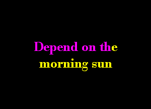 Depend on the

morning sun