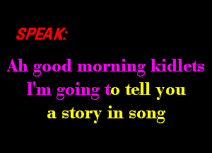 SPEqKI
Ah good morning lddlets
I'm going to tell you
a story in song