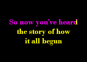 So now you've heard

the story of how
it all begun