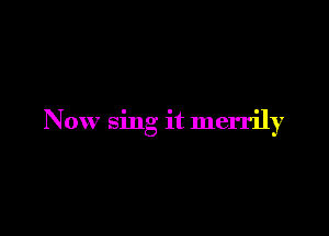 Now sing it merrily