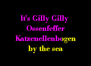 It's Gilly Gilly
Ossenfeffer
Katzenellenhogen
by the sea

g