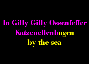 In Gilly Gilly Ossenfeii'er
Kaizenellenhogen
by the sea