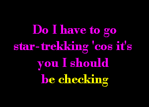 Do I have to go
star-trekldng 'cos it's
you I should
he cheddng