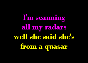 I'm seanning
all my radars
well she said she's
from a quasar