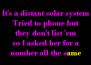 It's a distant solar system
Tried to phone but
they don't list 'em
so I asked her for a

number all the same