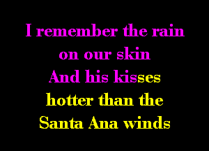 I remember the rain
on our sldn

And his ldsses
hotter than the
Santa Ana winds