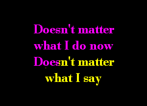 Doesn't matter
what I do now

Doesn't matter

what I say