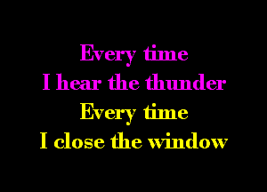 Every time

I hear the thunder
Every time

I close the window