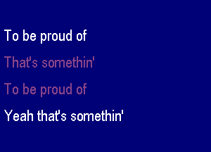 To be proud of

Yeah thafs somethin'