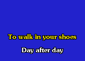 To walk in your shoas

Day after day