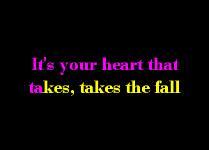 It's your heart that
takes, takes the fall