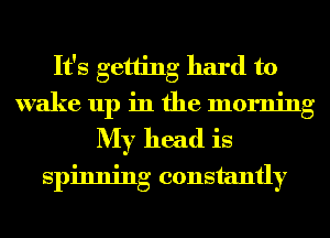 It's getting hard to
wake up in the morning
My head is
spinning constantly