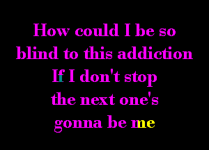 How could I he so
blind to this addiction
If I don't stop
the next one's
gonna be me