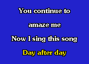 You continue to
amaze me

Now I sing this song

Day after day