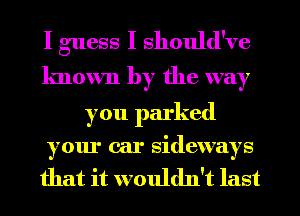 I guess I should've
lmown by the way

you parked

our car sidewa s
Y Y

that it wouldn't last