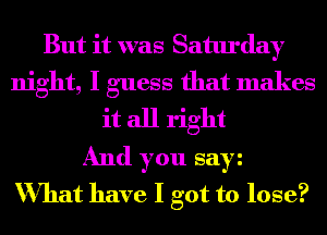 But it was Saturday
night, I guess that makes
it all right
And you say
What have I got to lose?