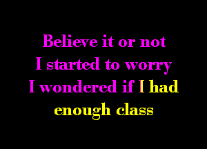 Believe it or not
I started to worry
I wondered if I had

enough class