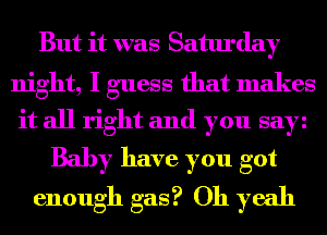 But it was Saturday
night, I guess that makes
it all right and you say
Baby have you got
enough gas? Oh yeah