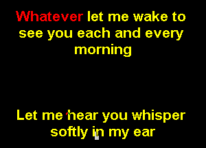 Whatever let me wake to
see you each and every
morning

Let me hear you whisper
softly ip my ear