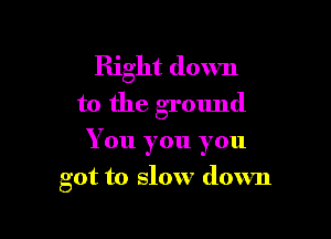 Right down
to the ground

You you you

got to slow down