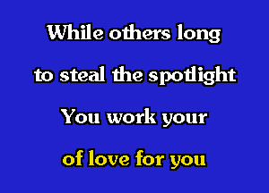 While others long
to steal the spoiiight

You work your

of love for you